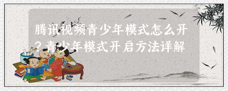 腾讯视频青少年模式怎么开?青少年模式开启方法详解 腾讯视频青少年模式怎么开?青少年模式开启方法详解