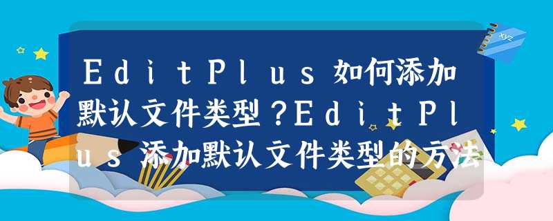 EditPlus如何添加默认文件类型?EditPlus添加默认文件类型的方法步骤 EditPlus如何添加默认文件类型?EditPlus添加默认文件类型的方法步骤