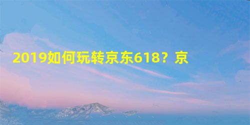 2019如何玩转京东618?京东618活动攻略 2019如何玩转京东618?京东618活动攻略