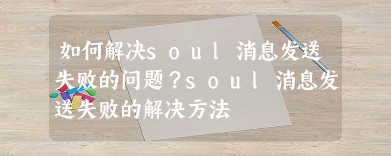 如何解决soul消息发送失败的问题?soul消息发送失败的解决方法 如何解决soul消息发送失败的问题?soul消息发送失败的解决方法