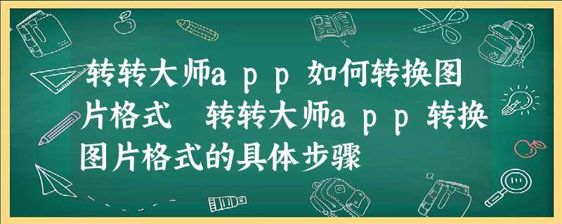 转转大师app如何转换图片格式 转转大师app转换图片格式的具体步骤 转转大师app如何转换图片格式 转转大师app转换图片格式的具体步骤