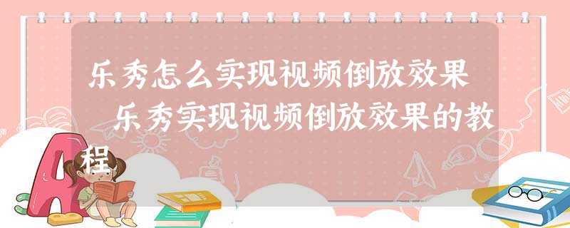 乐秀怎么实现视频倒放效果 乐秀实现视频倒放效果的教程 乐秀怎么实现视频倒放效果 乐秀实现视频倒放效果的教程