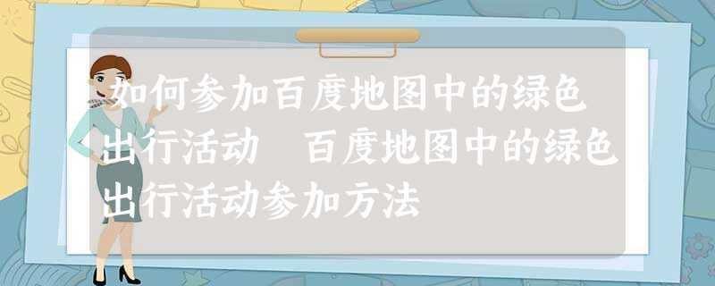 如何参加百度地图中的绿色出行活动 百度地图中的绿色出行活动参加方法 如何参加百度地图中的绿色出行活动 百度地图中的绿色出行活动参加方法
