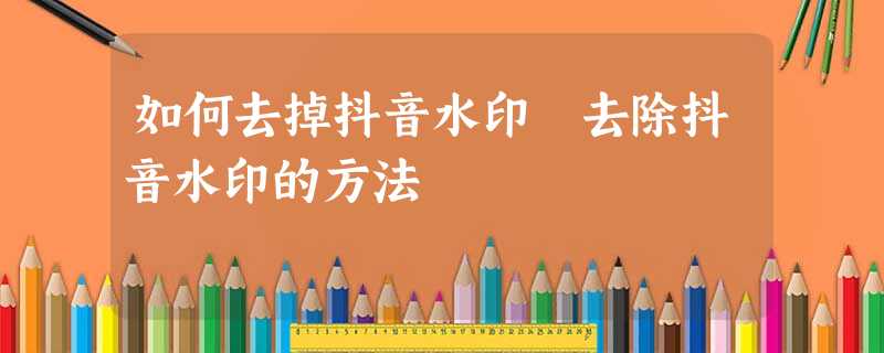 如何去掉抖音水印 去除抖音水印的方法 如何去掉抖音水印 去除抖音水印的方法