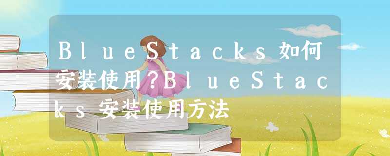 BlueStacks如何安装使用?BlueStacks安装使用方法 BlueStacks如何安装使用?BlueStacks安装使用方法
