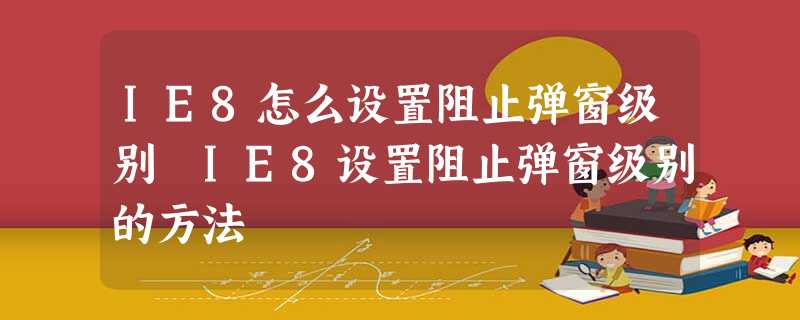 IE8怎么设置阻止弹窗级别 IE8设置阻止弹窗级别的方法 IE8怎么设置阻止弹窗级别 IE8设置阻止弹窗级别的方法