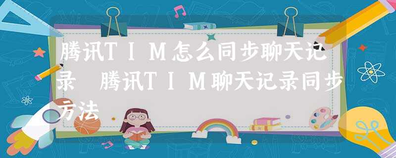 腾讯TIM怎么同步聊天记录 腾讯TIM聊天记录同步方法 腾讯TIM怎么同步聊天记录 腾讯TIM聊天记录同步方法