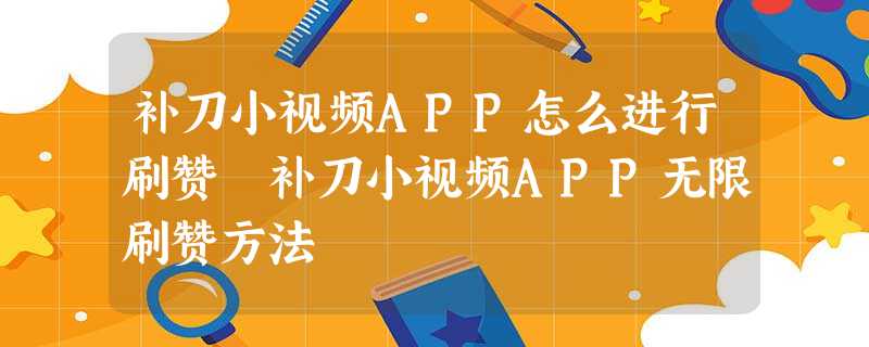 补刀小视频APP怎么进行刷赞 补刀小视频APP无限刷赞方法 补刀小视频APP怎么进行刷赞 补刀小视频APP无限刷赞方法