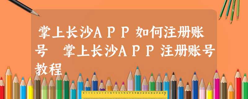 掌上长沙APP如何注册账号 掌上长沙APP注册账号教程 掌上长沙APP如何注册账号 掌上长沙APP注册账号教程