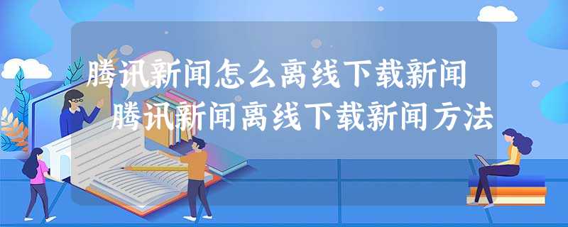 腾讯新闻怎么离线下载新闻 腾讯新闻离线下载新闻方法 腾讯新闻怎么离线下载新闻 腾讯新闻离线下载新闻方法