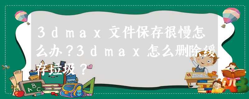 3dmax文件保存很慢怎么办?3dmax怎么删除缓存垃圾? 3dmax文件保存很慢怎么办?3dmax怎么删除缓存垃圾?