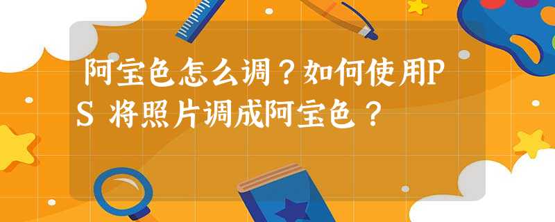 阿宝色怎么调?如何使用PS将照片调成阿宝色? 阿宝色怎么调?如何使用PS将照片调成阿宝色?