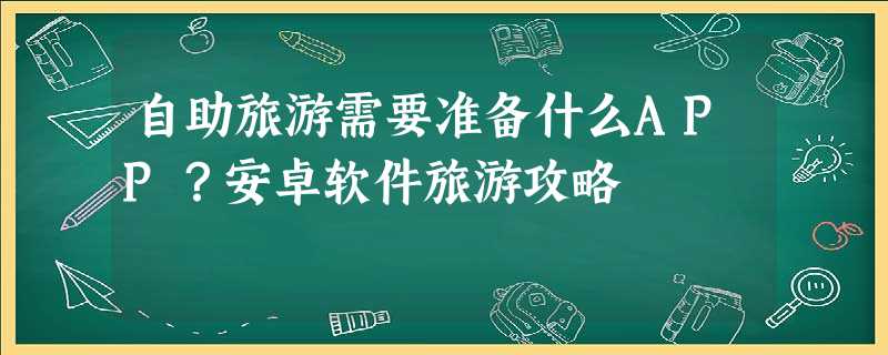 自助旅游需要准备什么APP?安卓软件旅游攻略 自助旅游需要准备什么APP?安卓软件旅游攻略