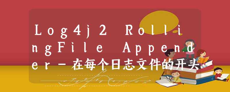 Log4j2 RollingFile Appender-在每个日志文件的开头添加自定义信息 Log4j2 RollingFile Appender-在每个日志文件的开头添加自定义信息
