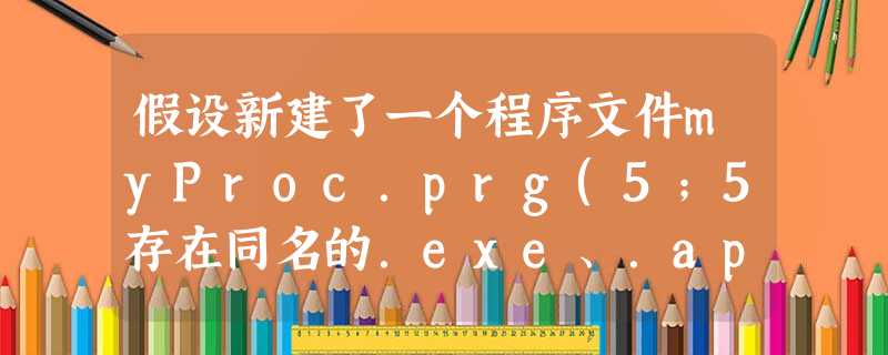 假设新建了一个程序文件myProc.prg(5;5存在同名的.exe、.ap 假设新建了一个程序文件myProc.prg(5;5存在同名的.exe、.ap