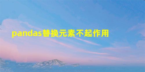 pandas替换元素不起作用 pandas替换元素不起作用