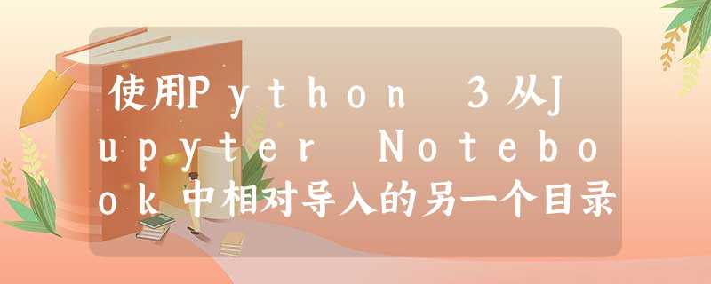 使用Python 3从Jupyter Notebook中相对导入的另一个目录中的模块导入本地函数 使用Python 3从Jupyter Notebook中相对导入的另一个目录中的模块导入本地函数