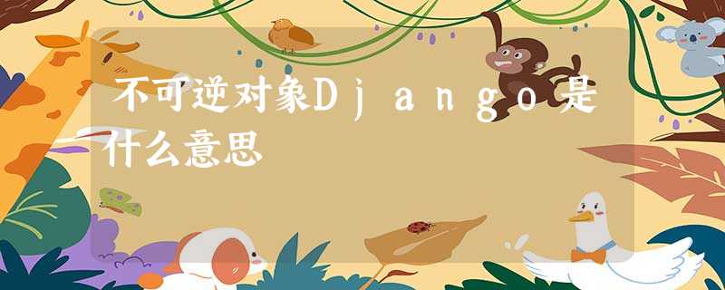 不可逆对象Django是什么意思 不可逆对象Django是什么意思