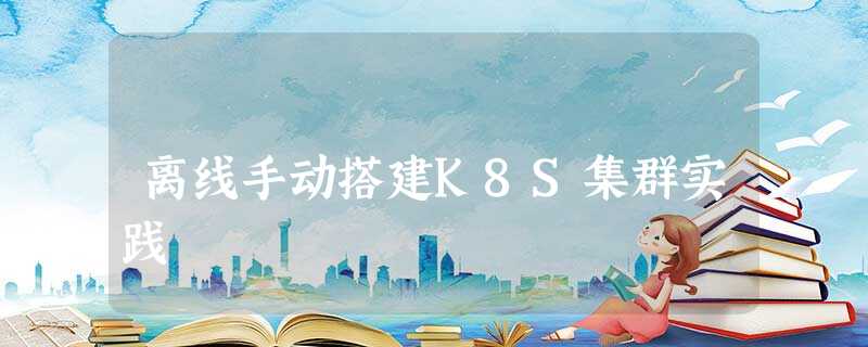 离线手动搭建K8S集群实践 离线手动搭建K8S集群实践