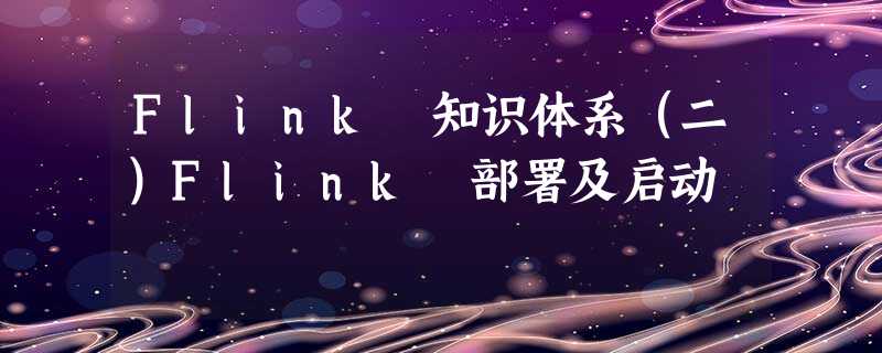 Flink 知识体系(二)Flink 部署及启动 Flink 知识体系(二)Flink 部署及启动