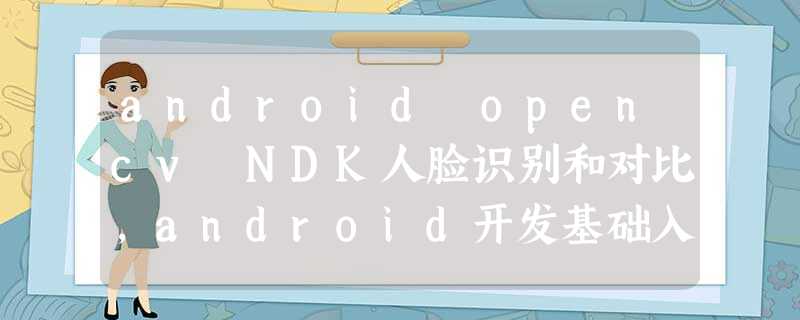 android opencv NDK人脸识别和对比,android开发基础入门 android opencv NDK人脸识别和对比,android开发基础入门