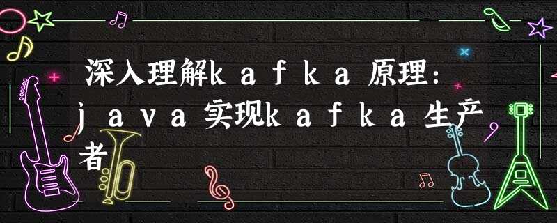 深入理解kafka原理:java实现kafka生产者 深入理解kafka原理:java实现kafka生产者