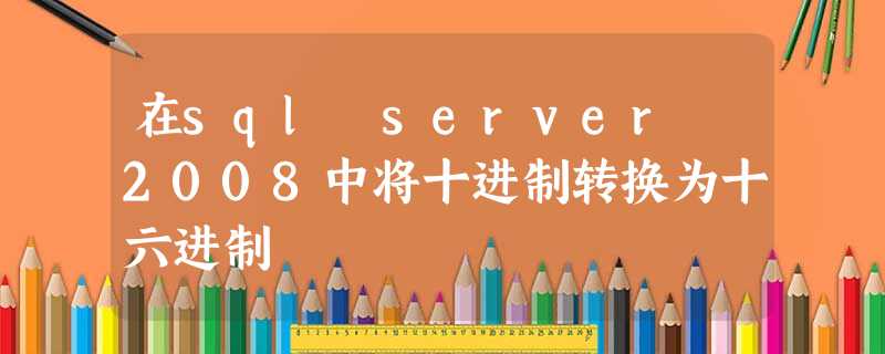 在sql server 2008中将十进制转换为十六进制 在sql server 2008中将十进制转换为十六进制