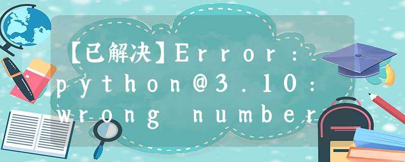 【已解决】Error: python@3.10: wrong number of arguments (given 1, expected 0) 【已解决】Error: python@3.10: wrong number of arguments (given 1, expected 0)
