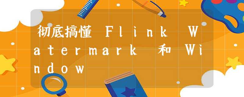 彻底搞懂 Flink Watermark 和 Window 彻底搞懂 Flink Watermark 和 Window