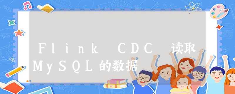 Flink CDC 读取MySQL的数据 Flink CDC 读取MySQL的数据