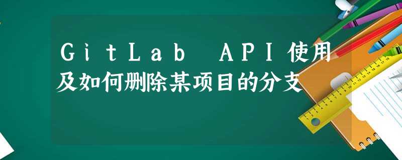 GitLab API使用及如何删除某项目的分支 GitLab API使用及如何删除某项目的分支