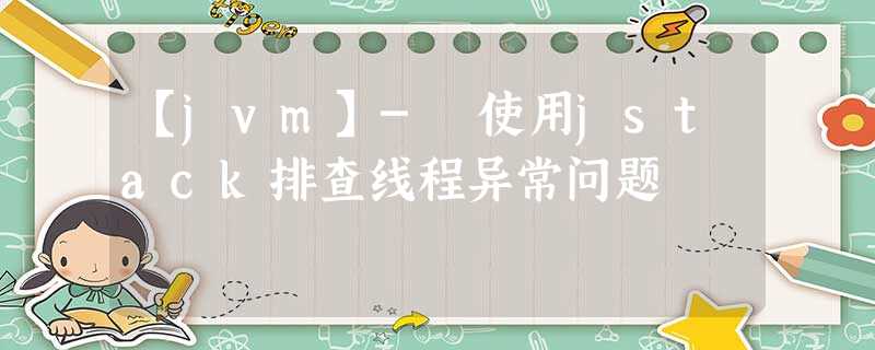 【jvm】- 使用jstack排查线程异常问题 【jvm】- 使用jstack排查线程异常问题