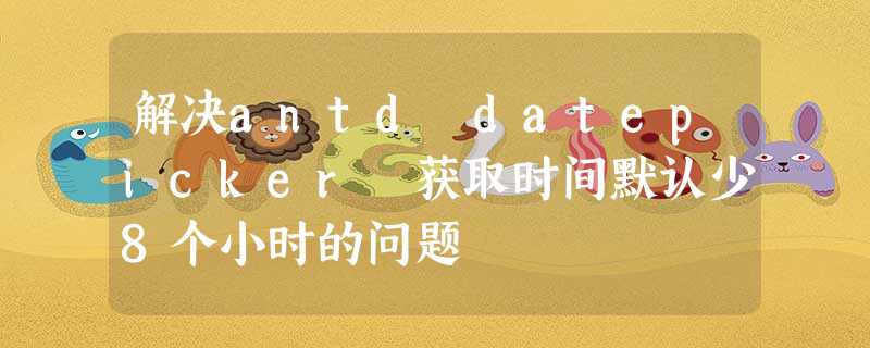 解决antd datepicker 获取时间默认少8个小时的问题 解决antd datepicker 获取时间默认少8个小时的问题