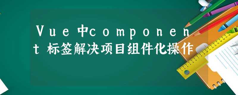Vue中component标签解决项目组件化操作 Vue中component标签解决项目组件化操作