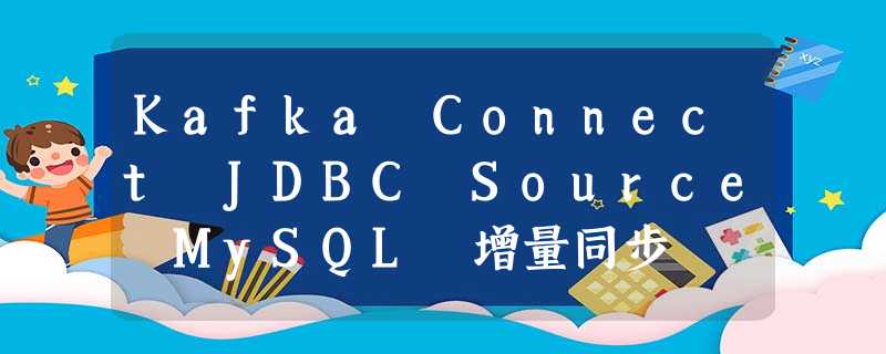 Kafka Connect JDBC Source MySQL 增量同步 Kafka Connect JDBC Source MySQL 增量同步