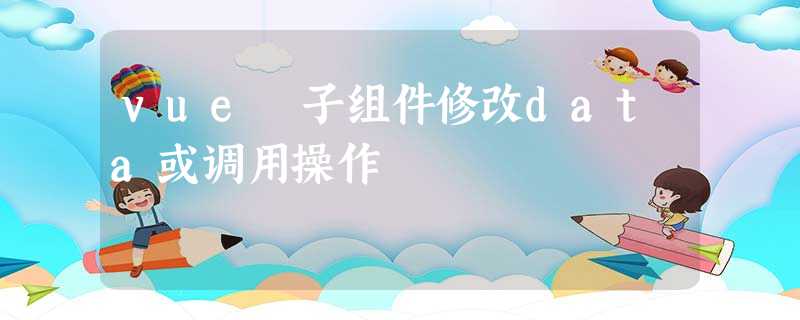 vue 子组件修改data或调用操作 vue 子组件修改data或调用操作