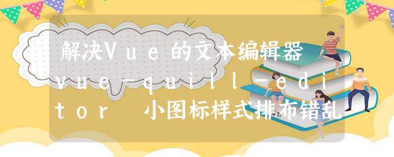 解决Vue的文本编辑器 vue-quill-editor 小图标样式排布错乱问题 解决Vue的文本编辑器 vue-quill-editor 小图标样式排布错乱问题
