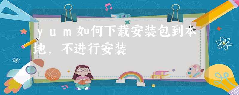 yum如何下载安装包到本地,不进行安装 yum如何下载安装包到本地,不进行安装