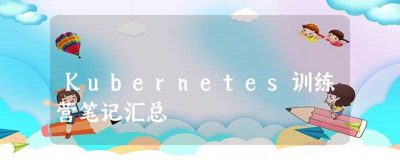 Kubernetes训练营笔记汇总 Kubernetes训练营笔记汇总
