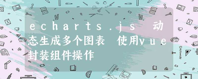 echarts.js 动态生成多个图表 使用vue封装组件操作 echarts.js 动态生成多个图表 使用vue封装组件操作