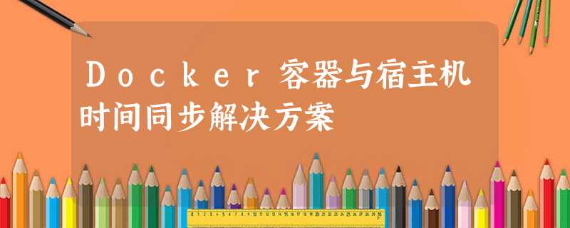 Docker容器与宿主机时间同步解决方案 Docker容器与宿主机时间同步解决方案