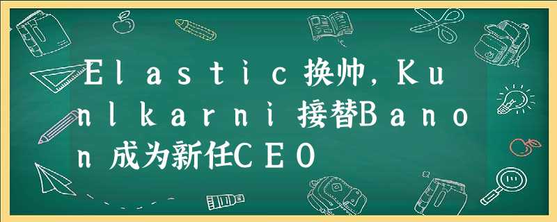 Elastic换帅,Kunlkarni接替Banon成为新任CEO Elastic换帅,Kunlkarni接替Banon成为新任CEO