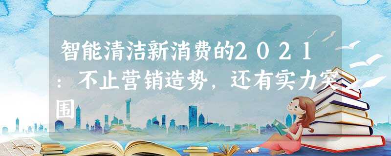 智能清洁新消费的2021:不止营销造势,还有实力突围 智能清洁新消费的2021:不止营销造势,还有实力突围