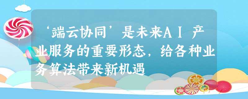‘端云协同’是未来AI产业服务的重要形态,给各种业务算法带来新机遇 ‘端云协同’是未来AI产业服务的重要形态,给各种业务算法带来新机遇