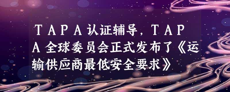 TAPA认证辅导,TAPA全球委员会正式发布了《运输供应商最低安全要求》 TAPA认证辅导,TAPA全球委员会正式发布了《运输供应商最低安全要求》
