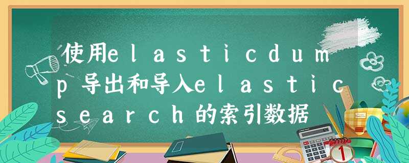 使用elasticdump导出和导入elasticsearch的索引数据 使用elasticdump导出和导入elasticsearch的索引数据