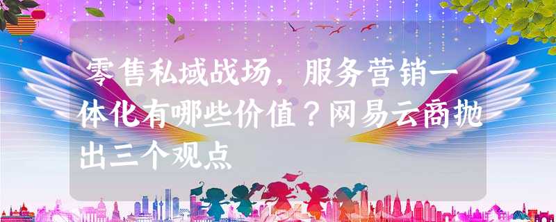 零售私域战场,服务营销一体化有哪些价值?网易云商抛出三个观点 零售私域战场,服务营销一体化有哪些价值?网易云商抛出三个观点