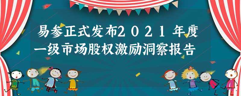 易参正式发布2021年度一级市场股权激励洞察报告 易参正式发布2021年度一级市场股权激励洞察报告