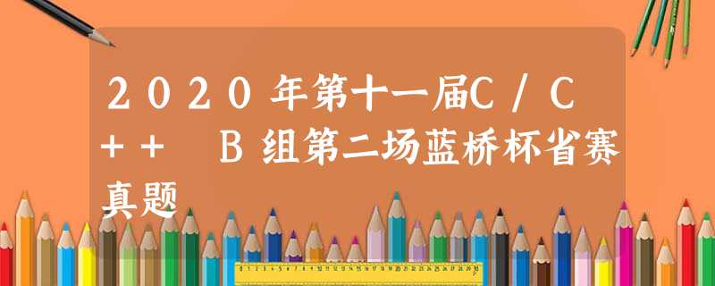 2020年第十一届C/C++ B组第二场蓝桥杯省赛真题 2020年第十一届C/C++ B组第二场蓝桥杯省赛真题