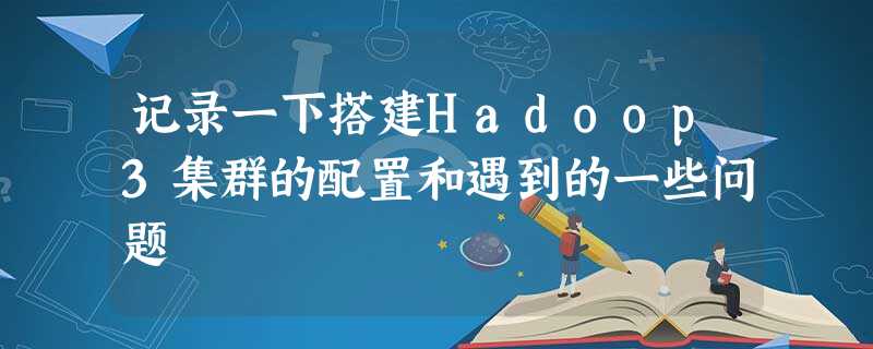 记录一下搭建Hadoop3集群的配置和遇到的一些问题 记录一下搭建Hadoop3集群的配置和遇到的一些问题
